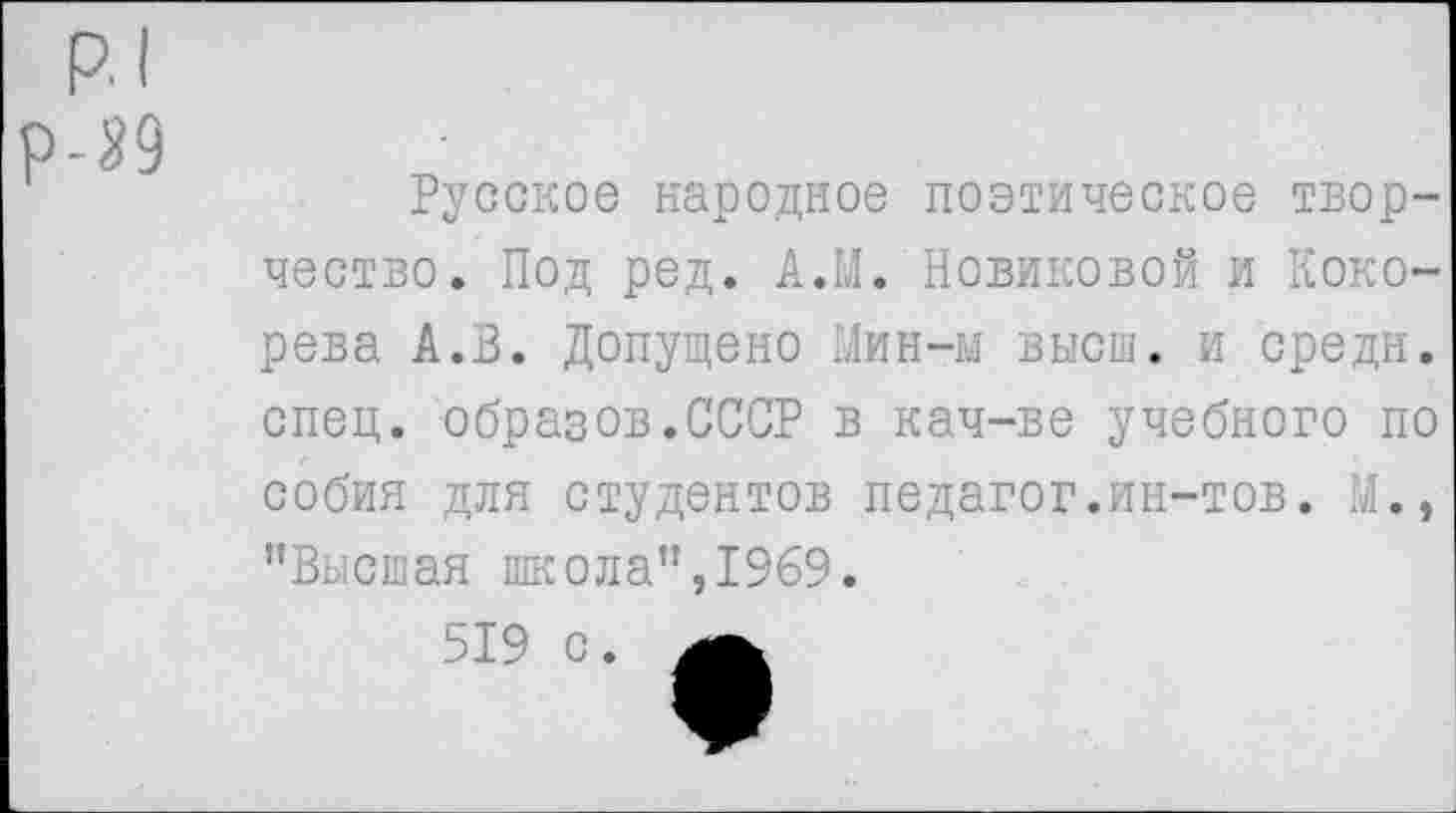 ﻿р.| р-й
Русское народное поэтическое творчество. Под ред. АЛ. Новиковой и Кокорева А.В. Допущено Мин-м высш, и средн, спец, образов.СССР в кач-ве учебного по собия для студентов педагог.ин-тов. М., "Высшая школа",1969.
519 с.